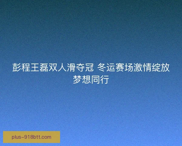 彭程王磊双人滑夺冠 冬运赛场激情绽放梦想同行