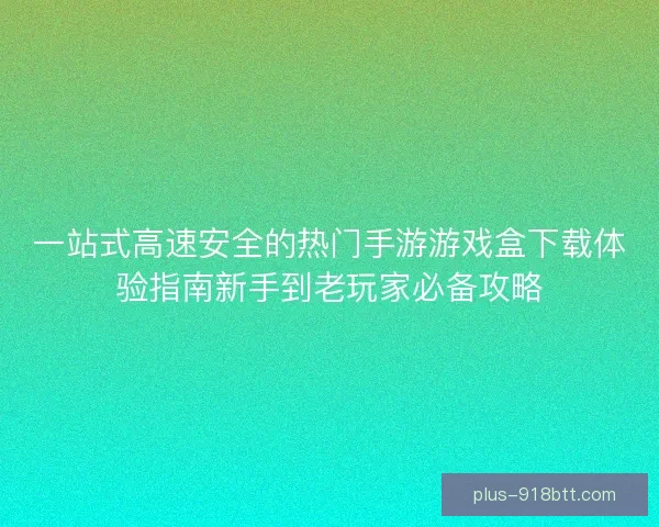 一站式高速安全的热门手游游戏盒下载体验指南新手到老玩家必备攻略