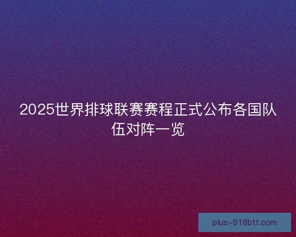 2025世界排球联赛赛程正式公布各国队伍对阵一览