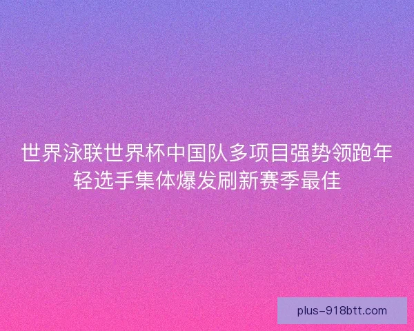 世界泳联世界杯中国队多项目强势领跑年轻选手集体爆发刷新赛季最佳