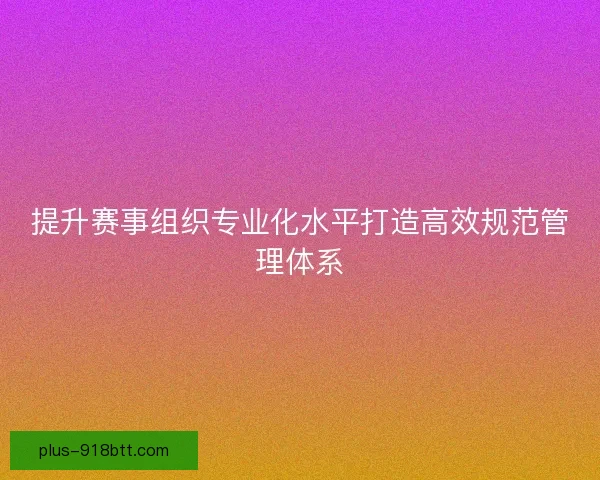 提升赛事组织专业化水平打造高效规范管理体系